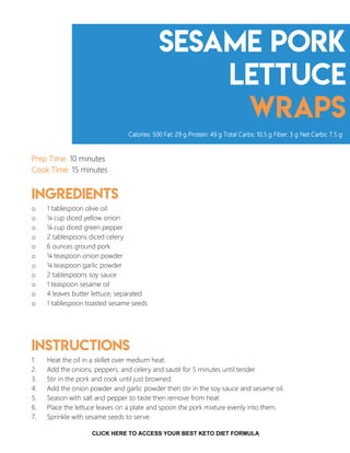 Sesame Pork
Lettuce
Wraps
Prep Time: 10 minutes
Cook Time: 15 minutes
Ingredients
o 1 tablespoon olive oil
o ¼ cup diced yellow onion
o ¼ cup diced green pepper
o 2 tablespoons diced celery
o 6 ounces ground pork
o ¼ teaspoon onion powder
o ¼ teaspoon garlic powder
o 2 tablespoons soy sauce
o 1 teaspoon sesame oil
o 4 leaves butter lettuce, separated
o 1 tablespoon toasted sesame seeds
Instructions
1. Heat the oil in a skillet over medium heat.
2. Add the onions, peppers, and celery and sauté for 5 minutes until tender.
3. Stir in the pork and cook until just browned.
4. Add the onion powder and garlic powder then stir in the soy sauce and sesame oil.
5. Season with salt and pepper to taste then remove from heat.
6. Place the lettuce leaves on a plate and spoon the pork mixture evenly into them.
7. Sprinkle with sesame seeds to serve.
Calories: 500 Fat: 29 g Protein: 49 g Total Carbs: 10.5 g Fiber: 3 g Net Carbs: 7.5 g
8CLICK HERE TO ACCESS YOUR BEST KETO DIET FORMULA
 