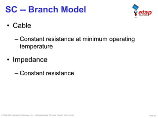 Slide 24© 1996-2009 Operation Technology, Inc. – Workshop Notes: DC Load Flow/DC Short-Circuit
SC -- Branch Model
• Cable
– Constant resistance at minimum operating
temperature
• Impedance
– Constant resistance
 