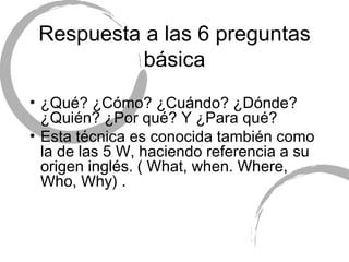 Respuesta a las 6 preguntas b ásica ¿Qué? ¿C ómo?  ¿Cuándo? ¿Dónde? ¿Quién? ¿Por qué? Y ¿Para qu é? Esta técnica es conocida también como la de las 5 W, haciendo referencia a su origen inglés. ( What, when. Where, Who, Why) . 