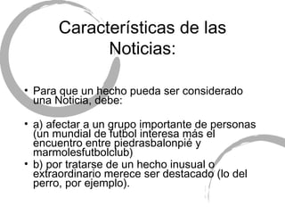 Características de las Noticias: Para que un hecho pueda ser considerado una Noticia, debe: a) afectar a un grupo importante de personas (un mundial de futbol interesa más el encuentro entre piedrasbalonpié y marmolesfutbolclub) b) por tratarse de un hecho inusual o extraordinario merece ser destacado (lo del perro, por ejemplo). 