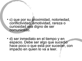 c) que por su proximidad, notoriedad, conflictividad, emotividad, rareza o curiosidad sea digno de ser comunicado. d) ser inmediato en el tiempo y en espacio. Debe ser algo que sucedió hace poco o que está por suceder, con impacto en quien lo va a leer. 