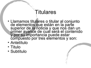 Titulares Llamamos titulares o titular al conjunto de elementos que est án en la parte superior de la noticia y que nos dan un primer avance de cual será el contenido y por su importancia puede estar compuesto por tres elementos y son: Antetítulo T itulo  Subt ítulo 