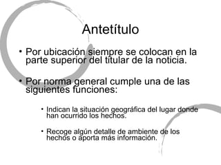 Antet ítulo Por ubicaci ón siempre se colocan en la parte superior del titular de la noticia. Por norma general cumple una de las siguientes funciones: Indican la situación geográfica del lugar donde han ocurrido los hechos. Recoge algún detalle de ambiente de los hechos o aporta más información. 