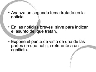 Avanza un segundo tema tratado en la noticia. En las noticias breves  sirve para indicar el asunto del que tratan. Expone el punto de vista de una de las partes en una noticia referente a un conflicto. 