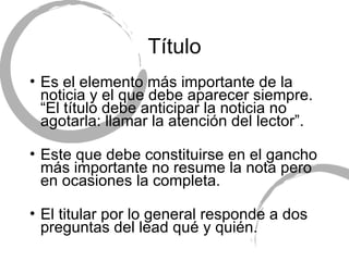 T ítulo Es el elemento m ás importante de la noticia y el que debe aparecer siempre. “El título debe anticipar la noticia no agotarla: llamar la atención del lector”. Este que debe constituirse en el gancho más importante no resume la nota pero en ocasiones la completa. El titular por lo general responde a dos preguntas del lead qu é y quién. 