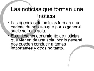 Las noticias que forman una noticia Las agencias de noticias forman una cadena de noticias que por lo general suele ser una sola. Este desencadenamiento de noticias que vienen de una sola, por lo general nos pueden conducir a temas importantes y otros no tanto. 