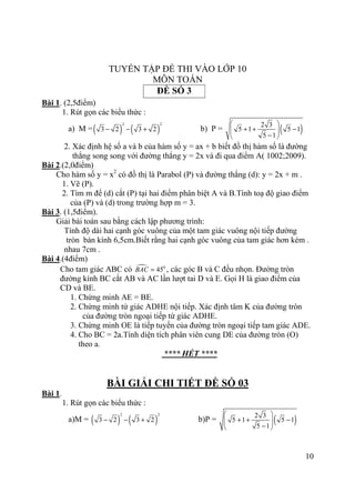 10
TUYỂN TẬP ĐỀ THI VÀO LỚP 10
MÔN TOÁN
ĐỀ SỐ 3
Bài 1. (2,5điểm)
1. Rút gọn các biểu thức :
a) M =( ) ( )
2 2
3 2 3 2− − + b) P = ( )2 3
5 1 5 1
5 1
 
+ + −  − 
2. Xác định hệ số a và b của hàm số y = ax + b biết đồ thị hàm số là đường
thẳng song song với đường thẳng y = 2x và đi qua điểm A( 1002;2009).
Bài 2.(2,0điểm)
Cho hàm số y = x2
có đồ thị là Parabol (P) và đường thẳng (d): y = 2x + m .
1. Vẽ (P).
2. Tìm m để (d) cắt (P) tại hai điểm phân biệt A và B.Tính toạ độ giao điểm
của (P) và (d) trong trường hợp m = 3.
Bài 3. (1,5điểm).
Giải bài toán sau bằng cách lập phương trình:
Tính độ dài hai cạnh góc vuông của một tam giác vuông nội tiếp đường
tròn bán kính 6,5cm.Biết rằng hai cạnh góc vuông của tam giác hơn kém .
nhau 7cm .
Bài 4.(4điểm)
Cho tam giác ABC có 0
45BAC = , các góc B và C đều nhọn. Đường tròn
đường kính BC cắt AB và AC lần lượt tai D và E. Gọi H là giao điểm của
CD và BE.
1. Chứng minh AE = BE.
2. Chứng minh tứ giác ADHE nội tiếp. Xác định tâm K của đường tròn
của đường tròn ngoại tiếp tứ giác ADHE.
3. Chứng minh OE là tiếp tuyến của đường tròn ngoại tiếp tam giác ADE.
4. Cho BC = 2a.Tính diện tích phân viên cung DE của đường tròn (O)
theo a.
**** HẾT ****
BÀI GIẢI CHI TIẾT ĐỀ SỐ 03
Bài 1.
1. Rút gọn các biểu thức :
a)M = ( ) ( )
2 2
3 2 3 2− − + b)P = ( )2 3
5 1 5 1
5 1
 
+ + −  − 
 