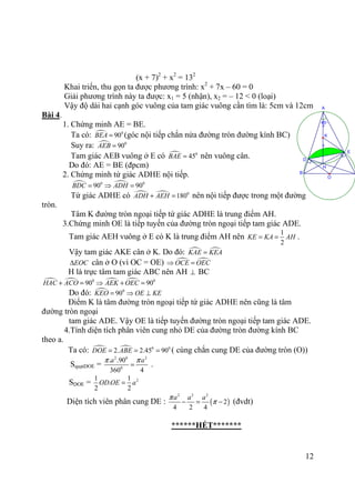 12
45°
O
=
=
K
H
E
D
B
A
(x + 7)2
+ x2
= 132
Khai triển, thu gọn ta được phương trình: x2
+ 7x – 60 = 0
Giải phương trình này ta được: x1 = 5 (nhận), x2 = – 12 < 0 (loại)
Vậy độ dài hai cạnh góc vuông của tam giác vuông cần tìm là: 5cm và 12cm
Bài 4.
1. Chứng minh AE = BE.
Ta có: 0
90BEA = (góc nội tiếp chắn nửa đường tròn đường kính BC)
Suy ra: 0
90AEB =
Tam giác AEB vuông ở E có 0
45BAE = nên vuông cân.
Do đó: AE = BE (đpcm)
2. Chứng minh tứ giác ADHE nội tiếp.
0 0
90 90BDC ADH= ⇒ =
Tứ giác ADHE có 0
180ADH AEH+ = nên nội tiếp được trong một đường
tròn.
Tâm K đường tròn ngoại tiếp tứ giác ADHE là trung điểm AH.
3.Chứng minh OE là tiếp tuyến của đường tròn ngoại tiếp tam giác ADE.
Tam giác AEH vuông ở E có K là trung điểm AH nên
1
2
KE KA AH= = .
Vậy tam giác AKE cân ở K. Do đó: KAE KEA=
EOC∆ cân ở O (vì OC = OE) OCE OEC⇒ =
H là trực tâm tam giác ABC nên AH ⊥ BC
0
90HAC ACO+ = 0
90AEK OEC⇒ + =
Do đó: 0
90KEO = OE KE⇒ ⊥
Điểm K là tâm đường tròn ngoại tiếp tứ giác ADHE nên cũng là tâm
đường tròn ngoại
tam giác ADE. Vậy OE là tiếp tuyến đường tròn ngoại tiếp tam giác ADE.
4.Tính diện tích phân viên cung nhỏ DE của đường tròn đường kính BC
theo a.
Ta có: 0 0
2. 2.45 90DOE ABE= = = ( cùng chắn cung DE của đường tròn (O))
SquạtDOE =
2 0 2
0
. .90
360 4
a aπ π
= .
SDOE = 21 1
.
2 2
OD OE a=
Diện tích viên phân cung DE : ( )
2 2 2
2
4 2 4
a a aπ
π− = − (đvdt)
******HẾT*******
 