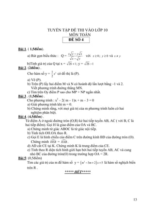 13
TUYỂN TẬP ĐỀ THI VÀO LỚP 10
MÔN TOÁN
ĐỀ SỐ 4
Bài 1. ( 1,5điểm).
a) Rút gọn biểu thức : Q =
x y y x
x y
−
−
với 0x ≥ ; 0y ≥ và x y≠
b)Tính giá trị của Q tại x = 26 1+ ; y = 26 1−
Bài 2. (2điểm) .
Cho hàm số y = 21
2
x có đồ thị là (P).
a) Vẽ (P).
b) Trên (P) lấy hai điểm M và N có hoành độ lần lượt bằng –1 và 2.
Viết phương trình đường thẳng MN.
c) Tìm trên Oy điểm P sao cho MP + NP ngắn nhất.
Bài 3 . (1,5điểm) .
Cho phương trình : x2
– 2( m – 1)x + m – 3 = 0
a) Giải phương trình khi m = 0.
b) Chứng minh rằng, với mọi giá trị của m phương trình luôn có hai
nghiệm phân biệt.
Bài 4. (4,5điểm) .
Từ điểm A ở ngoài đường tròn (O;R) kẻ hai tiếp tuyến AB, AC ( với B, C là
hai tiếp điểm). Gọi H là giao điểm của OA và BC.
a) Chứng minh tứ giác ABOC là tứ giác nội tiếp.
b) Tính tích OH.OA theo R.
c) Gọi E là hình chiếu của điểm C trên đường kính BD của đường tròn (O).
Chứng minh HEB = HAB .
d) AD cắt CE tại K. Chứng minh K là trung điểm của CE.
e) Tính theo R diện tích hình giới hạn bởi hai tiếp tuyến AB, AC và cung
nhỏ BC của đường tròn(O) trong trường hợp OA = 2R.
Bài 5: (0,5điểm)
Tìm các giá trị của m để hàm số y = ( )2
3 2 5m m x− + + là hàm số nghịch biến
trên R .
***** HẾT*****
 
