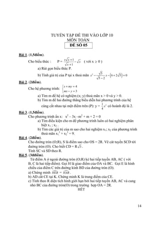 14
TUYỂN TẬP ĐỀ THI VÀO LỚP 10
MÔN TOÁN
ĐỀ SỐ 05
Bài 1. (1,5điểm).
Cho biểu thức : P =
1
1
x x
x
x
+
−
+
( với x ≥ 0 )
a) Rút gọn biểu thức P.
b) Tính giá trị của P tại x thoả mãn ( )2 5
6 2 5 0
5 2
x x− − + =
−
Bài 2. (2điểm).
Cho hệ phương trình:
4
3
x my
mx y
+ =

− =
a) Tìm m để hệ có nghiệm (x; y) thoả mãn x > 0 và y > 0.
b) Tìm m để hai đường thẳng biểu diễn hai phương trình của hệ
cùng cắt nhau tại một điểm trên (P): y = 21
4
x có hoành độ là 2.
Bài 3. (1,5điểm).
Cho phương trình ẩn x: x2
– 3x –m2
+ m + 2 = 0
a) Tìm điều kiện cho m để phương trình luôn có hai nghiệm phân
biệt x1 ; x2 .
b) Tìm các giá trị của m sao cho hai nghiệm x1; x2 của phương trình
thoả mãn x1
3
+ x2
3
= 9.
Bài 4. (2điểm).
Cho đường tròn (O;R), S là điểm sao cho OS = 2R. Vẽ cát tuyến SCD tới
đường tròn (O). Cho biết CD = R 3 .
Tính SC và SD theo R.
Bài 5. (3đđiểm).
Từ điểm A ở ngoài đường tròn (O;R) kẻ hai tiếp tuyến AB, AC ( với
B, C là hai tiếp điểm). Gọi H là giao điểm của OA và BC. Gọi E là hình
chiếu của điểm C trên đường kính BD của đường tròn (O).
a) Chứng minh HEB = HAB .
b) AD cắt CE tại K. Chứng minh K là trung điểm của CE.
c) Tính theo R diện tích hình giới hạn bởi hai tiếp tuyến AB, AC và cung
nhỏ BC của đường tròn(O) trong trường hợp OA = 2R.
HẾT
 