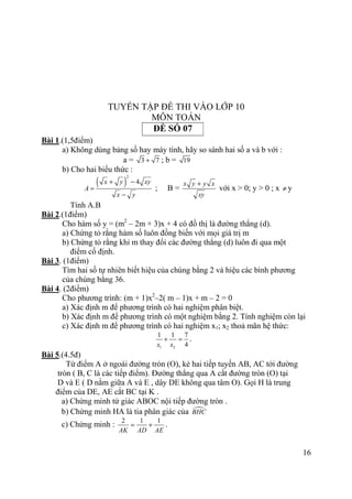 16
TUYỂN TẬP ĐỀ THI VÀO LỚP 10
MÔN TOÁN
ĐỀ SỐ 07
Bài 1.(1,5điểm)
a) Không dùng bảng số hay máy tính, hãy so sánh hai số a và b với :
a = 3 7+ ; b = 19
b) Cho hai biểu thức :
( )
2
4x y xy
A
x y
+ −
=
−
; B =
x y y x
xy
+
với x > 0; y > 0 ; x ≠ y
Tính A.B
Bài 2.(1điểm)
Cho hàm số y = (m2
– 2m + 3)x + 4 có đồ thị là đường thẳng (d).
a) Chứng tỏ rằng hàm số luôn đồng biến với mọi giá trị m
b) Chứng tỏ rằng khi m thay đổi các đường thẳng (d) luôn đi qua một
điểm cố định.
Bài 3. (1điểm)
Tìm hai số tự nhiên biết hiệu của chúng bằng 2 và hiệu các bình phương
của chúng bằng 36.
Bài 4. (2điểm)
Cho phương trình: (m + 1)x2
–2( m – 1)x + m – 2 = 0
a) Xác định m để phương trình có hai nghiệm phân biệt.
b) Xác định m để phương trình có một nghiệm bằng 2. Tính nghiệm còn lại
c) Xác định m để phương trình có hai nghiệm x1; x2 thoả mãn hệ thức:
1 2
1 1 7
4x x
+ = .
Bài 5.(4.5đ)
Từ điểm A ở ngoài đường tròn (O), kẻ hai tiếp tuyến AB, AC tới đường
tròn ( B, C là các tiếp điểm). Đường thẳng qua A cắt đường tròn (O) tại
D và E ( D nằm giữa A và E , dây DE không qua tâm O). Gọi H là trung
điểm của DE, AE cắt BC tại K .
a) Chứng minh tứ giác ABOC nội tiếp đường tròn .
b) Chứng minh HA là tia phân giác của BHC
c) Chứng minh :
2 1 1
AK AD AE
= + .
 