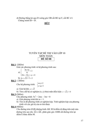 17
d) Đường thẳng kẻ qua D vuông góc OB cắt BE tại F, cắt BC ở I.
Chứng minh ID = IF.
HẾT
TUYỂN TẬP ĐỀ THI VÀO LỚP 10
MÔN TOÁN
ĐỀ SỐ 08
Bài 1. (2điểm)
Giải các phương trình và hệ phương trình sau:
a)
4x+5y
2
xy
20 30 0x y xy

=

 − + =
b) 4 2 1 5x x+ − =
Bài 2. ( 2điểm)
Cho hệ phương trình:
ax-y=2
x+ay=3



a) Giải hệ khi 3a =
b) Tìm a để hệ có nghiệm (x; y) thoả mãn điều kiện 2 0x y− =
Bài 3.(2điểm).
Cho phương trình: 5x2
+ 2mx – 3m = 0
a) Giải phương trình khi m = 1.
b) Tìm m để phương trình có nghiệm kép. Tính nghiệm kép của phương
trình với các giá trị của m tìm được
Bài 4.(4điểm)
Cho đường tròn (O;R) đường kính AB. M là điểm di động trên một nửa
đường tròn sao cho MA MB≤ , phân giác góc AMB cắt đường tròn tại
điểm E khác điểm M.
 
