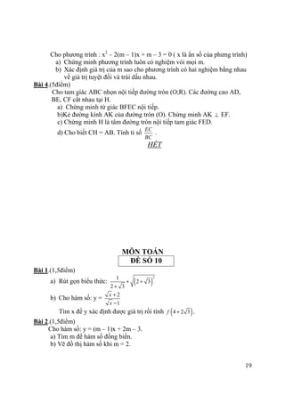 19
Cho phương trình : x2
– 2(m – 1)x + m – 3 = 0 ( x là ẩn số của phưng trình)
a) Chứng minh phương trình luôn có nghiệm vói mọi m.
b) Xác định giá trị của m sao cho phương trình có hai nghiệm bằng nhau
về giá trị tuyệt đối và trái dấu nhau.
Bài 4.(5điểm)
Cho tam giác ABC nhọn nội tiếp đường tròn (O;R). Các đường cao AD,
BE, CF cắt nhau tại H.
a) Chứng minh tứ giác BFEC nội tiếp.
b)Kẻ đường kính AK của đường tròn (O). Chứng minh AK ⊥ EF.
c) Chứng minh H là tâm đường tròn nội tiếp tam giác FED.
d) Cho biết CH = AB. Tính tỉ số
EC
BC
.
HẾT
MÔN TOÁN
ĐỀ SỐ 10
Bài 1.(1,5điểm)
a) Rút gọn biểu thức: ( )
21
2 3
2 3
+ +
+
b) Cho hàm số: y =
2
1
x
x
+
−
Tìm x để y xác định được giá trị rồi tính ( )4 2 3f + .
Bài 2.(1,5điểm)
Cho hàm số: y = (m – 1)x + 2m – 3.
a) Tìm m để hàm số đồng biến.
b) Vẽ đồ thị hàm số khi m = 2.
 