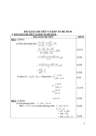 2
BÀI GIẢI CHI TIẾT VÀ ĐÁP ÁN ĐỀ SỐ 01
A. BÀI GIẢI CHI TIẾT VÀ ĐÁP ÁN ĐỀ SỐ 01:
BÀI GIẢI CHI TIẾT ĐIỂM
Bài 1: (2điểm)
a) Thực hiện phép tính:
1 2 1 2
: 72
1 2 1 2
 − +
−  + − 
=
( ) ( )
( )( )
2 2
1 2 1 2
: 36.2
1 2 1 2
− − +
+ −
=
1 2 2 2 (1 2 2 2)
:6 2
1 2
− + − + +
−
=
1 2 2 2 1 2 2 2)
:6 2
1
− + − − −
−
=
4 2 2
36 2
=
b) Hàm số ( )2 3y m x= − + đồng biến ⇔
0
2 0
m
m
≥

− >
⇔
0
2
m
m
≥

>
0
4
m
m
≥
⇔ 
>
4m⇔ >
Bài 2: (2 điểm)
a) Giải phương trình : 4 2
24 25 0x x− − =
Đặt t = x2
( t 0≥ ), ta được phương trình : 2
24 25 0t t− − =
2
' '
b ac∆ = −
= 122
–(–25)
= 144 + 25
= 169 '
13⇒ ∆ =
0,25 đ
0,25đ
0,25đ
0,25đ
0,5đ
{0,25đ
0,25đ
0,25đ
0,25đ
 