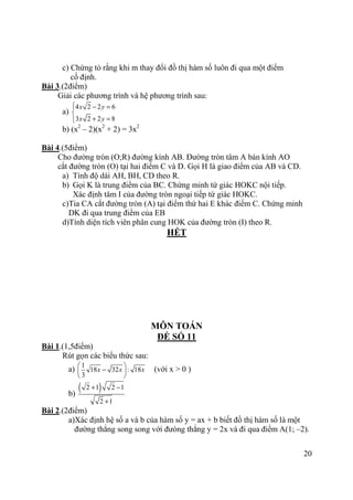 20
c) Chứng tỏ rằng khi m thay đổi đồ thị hàm số luôn đi qua một điểm
cố định.
Bài 3.(2điểm)
Giải các phương trình và hệ phương trình sau:
a)
4 2 2 6
3 2 2 8
x y
x y
 − =

+ =
b) (x2
– 2)(x2
+ 2) = 3x2
Bài 4.(5điểm)
Cho đường tròn (O;R) đường kính AB. Đường tròn tâm A bán kính AO
cắt đường tròn (O) tại hai điểm C và D. Gọi H là giao điểm của AB và CD.
a) Tính độ dài AH, BH, CD theo R.
b) Gọi K là trung điểm của BC. Chứng minh tứ giác HOKC nội tiếp.
Xác định tâm I của đường tròn ngoại tiếp tứ giác HOKC.
c)Tia CA cắt đường tròn (A) tại điểm thứ hai E khác điểm C. Chứng minh
DK đi qua trung điểm của EB
d)Tính diện tích viên phân cung HOK của đường tròn (I) theo R.
HẾT
MÔN TOÁN
ĐỀ SỐ 11
Bài 1.(1,5điểm)
Rút gọn các biểu thức sau:
a)
1
18 32 : 18
3
x x x
 
− 
 
(với x > 0 )
b)
( )2 1 2 1
2 1
+ −
+
Bài 2.(2điểm)
a)Xác định hệ số a và b của hàm số y = ax + b biết đồ thị hàm số là một
đường thẳng song song với đưòng thẳng y = 2x và đi qua điểm A(1; –2).
 