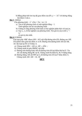 21
b) Bằng phép tính tìm toạ độ giao điểm của (P): y = – 2x2
với đường thẳng
tìm được ở câu a .
Bài 3. (2điểm)
Cho phương trình : x2
–(2m + 3)x + m = 0.
a) Tìm m để phương trình có một nghiệm bằng – 1.
Tính nghiệm còn lại của phương trình.
b) Chứng tỏ rằng phương trình luôn có hai nghiệm phân biệt với mọi m.
c) Gọi x1, x2 là hai nghiệm của phương trình. Tìm giá trị của m để x1
2
+
x2
2
có giá trị nhỏ nhất.
Bài 4.(4,5điểm)
Cho tam giác ABC nhọn (AB < AC) nội tiếp đường tròn (O), đường cao AH.
D là điểm nằm giữa hai điểm A và H. Đường tròn đường kính AD cắt AB,
AC lần lượt tại M và N khác A.
a) Chứng minh MN < AD và ABC ADM= ;
b) Chứng minh tứ giác BMNC nội tiếp.
c) Đường tròn đường kính AD cắt đường tròn (O) tại điểm thứ hai E. Tia
AE cắt đường thẳng BC tại K. Chứng minh ba điểm K, M, N thẳng hàng.
d) Đường thẳng AH cắt MN tại I, cắt đường tròn (O) tại F khác điểm A.
Chứng minh AD. AH = AI. AF
HẾT.
 