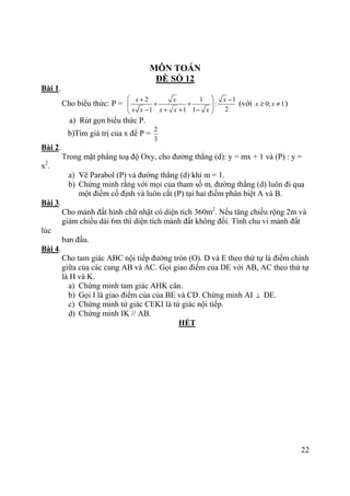 22
MÔN TOÁN
ĐỀ SỐ 12
Bài 1.
Cho biểu thức: P =
2 1 1
:
21 1 1
x x x
x x x x x
 + −
+ +  − + + − 
(với 0; 1x x≥ ≠ )
a) Rút gọn biểu thức P.
b)Tìm giá trị của x để P =
2
3
Bài 2.
Trong mặt phẳng toạ độ Oxy, cho đường thẳng (d): y = mx + 1 và (P) : y =
x2
.
a) Vẽ Parabol (P) và đường thẳng (d) khi m = 1.
b) Chứng minh rằng với mọi của tham số m, đường thẳng (d) luôn đi qua
một điểm cố định và luôn cắt (P) tại hai điểm phân biệt A và B.
Bài 3.
Cho mảnh đất hình chữ nhật có diện tích 360m2
. Nếu tăng chiều rộng 2m và
giảm chiều dài 6m thì diện tích mảnh đất không đổi. Tính chu vi mảnh đất
lúc
ban đầu.
Bài 4.
Cho tam giác ABC nội tiếp đường tròn (O). D và E theo thứ tự là điểm chính
giữa của các cung AB và AC. Gọi giao điểm của DE với AB, AC theo thứ tự
là H và K.
a) Chứng minh tam giác AHK cân.
b) Gọi I là giao điểm của của BE và CD. Chứng minh AI ⊥ DE.
c) Chứng minh tứ giác CEKI là tứ giác nội tiếp.
d) Chứng minh IK // AB.
HẾT
 