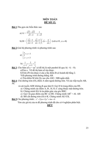 23
MÔN TOÁN
ĐỀ SỐ 13.
Bài 1.Thu gọn các biểu thức sau:
a) A =
15 12 1
5 2 2 3
−
−
− −
b) B =
2 2 4
2 2
a a
a
a a a
 − +  
− −   + −   
(với a>0 , a ≠ 4)
Bài 2.Giải hệ phương trình và phương trình sau:
a)
x
3
2
3
y
x y

+ =

 − =
b)
1 2 5
1 1 3x x
+ =
− +
Bài 3. Cho hàm số y = ax2
có đồ thị là một parabol đi qua A(– 4; – 8).
a)Tìm a . Vẽ đồ thị hàm số tìm được.
b)Trên (P) tìm được ở câu a lấy điểm B có hoành độ bằng 2.
Viết phương trình đường thẳng AB.
c) Tìm điểm M trên Oy sao cho AM + MB ngắn nhất.
Bài 4. Cho đường tròn (O), điểm A nằm ngoài đường tròn. Vẽ các tiếp tuyến AB,
AC
và cát tuyến ADE không đi qua tâm O. Gọi H là trung điểm của DE.
a) Chứng minh các điểm A, B , H, O, C cùng thuộc một đường tròn.
b) Chứng minh HA là tia phân giác của góc BHC.
c) Gọi I là giao điểm của BC và DE. Chứng minh AB2
= AI. AH
d) BH cắt đường tròn (O) ở K. Chứng minh AE//CK.
Bài 5.Cho phương trình : ( )4 2
2 1 4 0x m x m− + + =
Tìm các giá trị của m để phương trình đã cho có 4 nghiệm phân biệt.
HẾT
 
