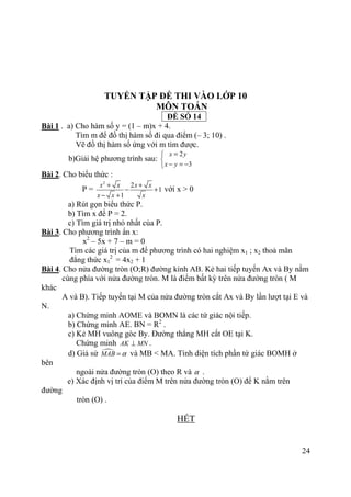 24
TUYỂN TẬP ĐỀ THI VÀO LỚP 10
MÔN TOÁN
ĐỀ SỐ 14
Bài 1 . a) Cho hàm số y = (1 – m)x + 4.
Tìm m để đồ thị hàm số đi qua điểm (– 3; 10) .
Vẽ đồ thị hàm số ứng với m tìm được.
b)Giải hệ phương trình sau:
2
3
x y
x y
=

− = −
Bài 2. Cho biểu thức :
P =
2
2
1
1
x x x x
x x x
+ +
− +
− +
với x > 0
a) Rút gọn biểu thức P.
b) Tìm x để P = 2.
c) Tìm giá trị nhỏ nhất của P.
Bài 3. Cho phương trình ẩn x:
x2
– 5x + 7 – m = 0
Tìm các giá trị của m để phương trình có hai nghiệm x1 ; x2 thoả mãn
đẳng thức x1
2
= 4x2 + 1
Bài 4. Cho nửa đường tròn (O;R) đường kính AB. Kẻ hai tiếp tuyến Ax và By nằm
cùng phía với nửa đường tròn. M là điểm bất kỳ trên nửa đường tròn ( M
khác
A và B). Tiếp tuyến tại M của nửa đường tròn cắt Ax và By lần lượt tại E và
N.
a) Chứng minh AOME và BOMN là các tứ giác nội tiếp.
b) Chứng minh AE. BN = R2
.
c) Kẻ MH vuông góc By. Đường thẳng MH cắt OE tại K.
Chứng minh AK MN⊥ .
d) Giả sử MAB α= và MB < MA. Tính diện tích phần tứ giác BOMH ở
bên
ngoài nửa đường tròn (O) theo R và α .
e) Xác định vị trí của điểm M trên nửa đường tròn (O) để K nằm trên
đường
tròn (O) .
HẾT
 