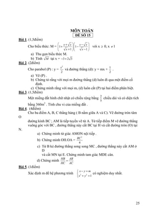 25
MÔN TOÁN
ĐỀ SỐ 15
Bài 1. (1,5điểm)
Cho biểu thức: M = 1 1
1 1
x x x x
x x
  + −
+ −    + −  
với x ≥ 0, x ≠ 1
a) Thu gọn biểu thức M.
b) Tính M tại x = 3 2 3− +
Bài 2. (2điểm)
Cho parabol (P) : y =
2
2
x
và đường thẳng (d): y = mx +
1
2
.
a) Vẽ (P) .
b) Chứng tỏ rằng với mọi m đường thẳng (d) luôn đi qua một điểm cố
định.
c) Chứng minh rằng với mọi m, (d) luôn cắt (P) tại hai điểm phân biệt.
Bài 3. (1,5điểm)
Một miếng đất hình chữ nhật có chiều rộng bằng
2
5
chiều dài và có diện tích
bằng 360m2
. Tính chu vi của miếng đất .
Bài 4. (4điểm)
Cho ba điểm A, B, C thẳng hàng ( B nằm giữa A và C). Vẽ đường tròn tâm
O
đường kính BC ; AM là tiếp tuyến vẽ từ A. Từ tiếp điểm M vẽ đường thẳng
vuông góc với BC , đường thẳng này cắt BC tại H và cắt đường tròn (O) tại
N.
a) Chứng minh tứ giác AMON nội tiếp .
b) Chứng minh OH.OA =
2
4
BC
c) Từ B kẻ đường thẳng song song MC , đường thẳng này cắt AM ở
D
và cắt MN tại E. Chứng minh tam giác MDE cân.
d) Chứng minh
HB AB
HC AC
=
Bài 5. (1điểm)
Xác định m để hệ phương trình 2 2
1
x y m
x y
− =

+ =
có nghiệm duy nhất.
 