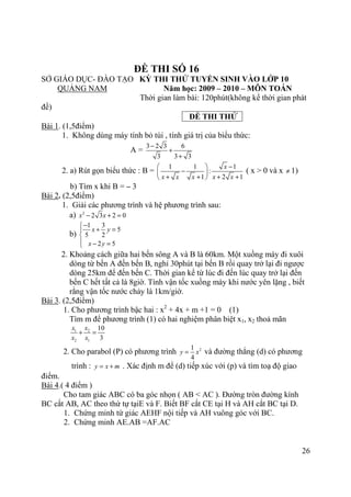 26
ĐỀ THI SỐ 16
SỞ GIÁO DỤC- ĐÀO TẠO KỲ THI THỬ TUYỂN SINH VÀO LỚP 10
QUẢNG NAM Năm học: 2009 – 2010 – MÔN TOÁN
Thời gian làm bài: 120phút(không kể thời gian phát
đề)
ĐỀ THI THỬ
Bài 1. (1,5điểm)
1. Không dùng máy tính bỏ túi , tính giá trị của biểu thức:
A =
3 2 3 6
3 3 3
−
+
+
2. a) Rút gọn biểu thức : B =
1 1 1
:
1 2 1
x
x x x x x
− 
− 
+ + + + 
( x > 0 và x ≠ 1)
b) Tìm x khi B = – 3
Bài 2. (2,5điểm)
1. Giải các phương trình và hệ phương trình sau:
a) 2
2 3 2 0x x− + =
b)
1 3
5
5 2
2 5
x y
x y
−
+ =

 − =
2. Khoảng cách giữa hai bến sông A và B là 60km. Một xuồng máy đi xuôi
dòng từ bến A đến bến B, nghỉ 30phút tại bến B rồi quay trở lại đi ngược
dòng 25km để đến bến C. Thời gian kể từ lúc đi đến lúc quay trở lại đến
bến C hết tất cả là 8giờ. Tính vận tốc xuồng máy khi nước yên lặng , biết
rằng vận tốc nước chảy là 1km/giờ.
Bài 3. (2,5điểm)
1. Cho phương trình bậc hai : x2
+ 4x + m +1 = 0 (1)
Tìm m để phương trình (1) có hai nghiệm phân biệt x1, x2 thoả mãn
1 2
2 1
10
3
x x
x x
+ =
2. Cho parabol (P) có phương trình 21
4
y x= và đường thẳng (d) có phương
trình : y x m= + . Xác định m để (d) tiếp xúc với (p) và tìm toạ độ giao
điểm.
Bài 4.( 4 điểm )
Cho tam giác ABC có ba góc nhọn ( AB < AC ). Đường tròn đường kính
BC cắt AB, AC theo thứ tự tạiE và F. Biết BF cắt CE tại H và AH cắt BC tại D.
1. Chứng minh tứ giác AEHF nội tiếp và AH vuông góc với BC.
2. Chứng minh AE.AB =AF.AC
 