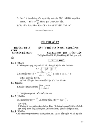 27
3. Gọi O là tâm đường tròn ngoại tiếp tam giác ABC và K là trung điểm
của BC .Tính tỉ số
OK
BC
khi tứ giác OHBC nội tiếp .
4.Cho HF = 3cm, HB = 4cm, CE = 8cm và HC >HE. Tính HC.
=====Hết=====
ĐỀ THI SỐ 17
TRƯỜNG TH CS KỲ THI THỬ TUYỂN SINH VÀO LỚP 10-
PTTH
NGUYỄN BÁ NGỌC Năm học: 2009 – 2010 – MÔN TOÁN
Thời gian làm bài: 90phút (không kể thời gian phát
đề)
ĐỀ THI THỬ
Bài 1. (2điểm)
1. Không xử dụng máy tính bỏ túi , tính giá trị của biểu thức sau:
A = ( )( )11 3 1 1 3+ + −
2. Cho biểu thức : P =
4 4 4
2 2
a a a
a a
+ + −
+
+ −
( Với a ≥ 0 ; a ≠ 4 )
a) Rút gọn biểu thức P.
b) Tính P tại a thoả mãn điều kiện a2
– 7a + 12 = 0
Bài 2.(2điểm)
1. Giải hệ phương trình:
3 2 10
2 2
x y
x y
+ = −

− =
2. Giải phương trình : x3
+ 5x2
– 6x = 0
Bài 3. (1,5điểm)
Cho parabol (P) : y =
2
2
x
và đường thẳng (d): y = mx +
1
2
.
a)Vẽ (P) .
b)Chứng tỏ rằng với mọi m đường thẳng (d) luôn đi qua một điểm cố định.
c) Chứng minh rằng với mọi m, (d) luôn cắt (P) tại hai điểm phân biệt.
Bài 4. (4,5điểm)
Cho nửa đường tròn (O;R) đường kính AB. Kẻ hai tiếp tuyến Ax và By nằm
 
