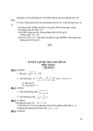 28
cùng phía với nửa đường tròn. M là điểm bất kỳ trên nửa đường tròn ( M
khác
A và B). Tiếp tuyến tại M của nửa đường tròn cắt Ax và By lần lượt tại E và
N.
a) Chứng minh AOME nội tiếp và tam giác EON là tam giác vuông.
b) Chứng minh AE. BN = R2
.
c) Kẻ MH vuông góc By. Đường thẳng MH cắt OE tại K.
Chứng minh AK MN⊥ .
d) Giả sử 0
30MAB = . Tính diện tích phần tứ giác BOMH ở bên ngoài nửa
đường tròn (O) theo R .
HẾT
TUYỂN TẬP ĐỀ THI VÀO LỚP 10
MÔN TOÁN
ĐỀ SỐ 18
Bài 1.(1,5điểm)
1. Rút gọn : ( )
2
7 4 28− −
2. Cho biểu thức : P =
4
.
2 2 4
x x x
x x x
  −
+  − + 
với x > 0 và x ≠ 4
a) Rút gọn P.
b) Tìm x để P > 3
Bài 2. (2điểm)
1. Giải hệ phương trình:
4 1
2 7 8
x y
x y
+ =

− =
2. Giải phương trình:
1 3
2
2 6x x
−
+ =
− −
Bài 3. (1,5điểm)
Cho phương trình: 2x2
– 5x + 1 = 0.
1.Tính biệt số∆ rồi suy ra phương trình có hai nghiệm phân biệt x1, x2.
2.Không giải phương trình hãy tính 1 2 2 1x x x x+
Bài 4. (4,5điểm)
 