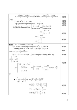 3
' '
1
12 13
25
1
b
t
a
− + ∆ +
= = = (TMĐK),
' '
2
12 13
1
1
b
t
a
− − ∆ −
= = = −
(loại)
Do đó: x2
= 25 5x⇒ = ± .
Tập nghiệm của phương trình : { }5;5S = −
b) Giải hệ phương trình:
2 2
9 8 34
x y
x y
− =

+ =
⇔
16 8 16
9 8 34
x y
x y
− =

+ =
⇔
25 50
2 2
x
x y
=

− =
⇔
2
2.2 2
x
y
=

− =
⇔
2
2
x
y
=

=
0,25đ
0,25đ
0,25đ
0,25đ
0,25đ
0,25đ
Bài 3: PT: 2
5 2 0x x m− + − = (1)
a) Khi m = – 4 ta có phương trình: x2
– 5x – 6 = 0.
Phương trình có a – b + c = 1 – (– 5) + (– 6) = 0
1 2
6
1, 6
1
c
x x
a
−
⇒ = − = − = − = .
b) PT: 2
5 2 0x x m− + − = (1) có hai nghiệm dương phân biệt
1 2
1 2
0
0
. 0
x x
x x
∆ >

⇔ + >
 >
⇔
( ) ( )
( )
2
5 4 2 0
5
0
1
2 0
m
m
 − − − >

− −
>

− >

33 4 0
2
m
m
− >
⇔ 
>
33
33
24
4
2
m
m
m

<
⇔ ⇔ < <
 >
(*)
•
1 2
1 1
2 3
x x
 
+ = 
 
 
2 1 1 2
3
2
x x x x⇔ + =
( )
2
2
2 1 1 2
3
2
x x x x
 
⇔ + =  
 
1 2 1 2 1 2
9
2
4
x x x x x x⇔ + + =
( )
9
5 2 2 2
4
m m⇔ + − = −
0,25đ
0,5đ
0,25đ
0,25đ
0,25đ
0,25đ
 