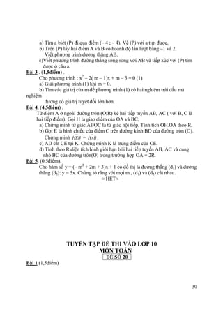 30
a) Tìm a biết (P) đi qua điểm (– 4 ; – 4). Vẽ (P) với a tìm được.
b) Trên (P) lấy hai điểm A và B có hoành độ lần lượt bằng –1 và 2.
Viết phương trình đường thẳng AB.
c)Viết phương trình đường thẳng song song với AB và tiếp xúc với (P) tìm
được ở câu a.
Bài 3 . (1,5điểm) .
Cho phương trình : x2
– 2( m – 1)x + m – 3 = 0 (1)
a) Giải phương trình (1) khi m = 0.
b) Tìm các giá trị của m để phương trình (1) có hai nghiệm trái dấu mà
nghiệm
dương có giá trị tuyệt đối lớn hơn.
Bài 4. (4,5điểm) .
Từ điểm A ở ngoài đường tròn (O;R) kẻ hai tiếp tuyến AB, AC ( với B, C là
hai tiếp điểm). Gọi H là giao điểm của OA và BC.
a) Chứng minh tứ giác ABOC là tứ giác nội tiếp. Tính tích OH.OA theo R.
b) Gọi E là hình chiếu của điểm C trên đường kính BD của đường tròn (O).
Chứng minh HEB = HAB .
c) AD cắt CE tại K. Chứng minh K là trung điểm của CE.
d) Tính theo R diện tích hình giới hạn bởi hai tiếp tuyến AB, AC và cung
nhỏ BC của đường tròn(O) trong trường hợp OA = 2R.
Bài 5. (0,5điểm).
Cho hàm số y = (– m2
+ 2m + 3)x + 1 có đồ thị là đường thẳng (d1) và đường
thẳng (d2): y = 5x. Chứng tỏ rằng với mọi m , (d1) và (d2) cắt nhau.
≈ HẾT≈
TUYỂN TẬP ĐỀ THI VÀO LỚP 10
MÔN TOÁN
ĐỀ SỐ 20
Bài 1.(1,5điểm)
 