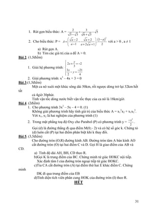 31
1. Rút gọn biểu thức: A =
2 3
5
5 3 6 3
+ −
− +
2. Cho biểu thức: P =
( )
2
12 2
.
1 22 1
aa a
A
a a a
  −− +
= −  − + + 
với a > 0 , a ≠ 1
a) Rút gọn A.
b) Tìm các giá trị của a để A > 0.
Bài 2. (1,5điểm)
1. Giải hệ phương trình:
2 2
3
3 21
2 4
y
x
x
y

+ = −

− − =

2. Giải phương trình: x3
– 4x + 3 = 0
Bài 3.(1,5điểm)
Một ca nô xuôi một khúc sông dài 50km, rồi ngược dòng trở lại 32km hết
tất
cả 4giờ 30phút.
Tính vận tốc dòng nước biết vận tốc thực của ca nô là 18km/giờ.
Bài 4. (2điểm)
1. Cho phương trình 3x2
– 5x – 4 = 0. (1)
Không giải phương trình hãy tính giá trị của biểu thức A = x1
3
x2 + x1x2
3
.
Với x1, x2 là hai nghiệm của phương trình (1)
2. Trong mặt phẳng toạ độ Oxy cho Parabol (P) có phương trình y =
2
2
x−
.
Gọi (d) là đường thẳng đi qua điểm M(0;– 2) và có hệ số góc k. Chứng tỏ
(d) luôn cắt (P) tại hai điểm phân biệt khi k thay đổi.
Bài 5. (3,5điểm)
Cho đường tròn (O;R) đường kính AB. Đường tròn tâm A bán kính AO
cắt đường tròn (O) tại hai điểm C và D. Gọi H là giao điểm của AB và
CD.
a) Tính độ dài AH, BH, CD theo R.
b)Gọi K là trung điểm của BC. Chứng minh tứ giác HOKC nội tiếp.
Xác định tâm I của đường tròn ngoại tiếp tứ giác HOKC.
c)Tia CA cắt đường tròn (A) tại điểm thứ hai E khác điểm C. Chứng
minh
DK đi qua trung điểm của EB
d)Tính diện tích viên phân cung HOK của đường tròn (I) theo R.
HẾT
 