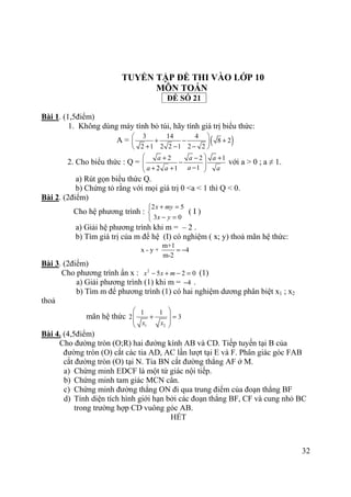 32
TUYỂN TẬP ĐỀ THI VÀO LỚP 10
MÔN TOÁN
ĐỀ SỐ 21
Bài 1. (1,5điểm)
1. Không dùng máy tính bỏ túi, hãy tính giá trị biểu thức:
A = ( )3 14 4
8 2
2 1 2 2 1 2 2
 
+ − + 
+ − − 
2. Cho biểu thức : Q =
2 2 1
12 1
a a a
aa a a
 + − +
−  −+ + 
với a > 0 ; a ≠ 1.
a) Rút gọn biểu thức Q.
b) Chứng tỏ rằng với mọi giá trị 0 <a < 1 thì Q < 0.
Bài 2. (2điểm)
Cho hệ phương trình :
2 5
3 0
x my
x y
+ =

− =
( I )
a) Giải hệ phương trình khi m = – 2 .
b) Tìm giá trị của m để hệ (I) có nghiệm ( x; y) thoả mãn hệ thức:
m+1
x - y + 4
m-2
= −
Bài 3. (2điểm)
Cho phương trình ẩn x : 2
5 2 0x x m− + − = (1)
a) Giải phương trình (1) khi m = 4− .
b) Tìm m để phương trình (1) có hai nghiệm dương phân biệt x1 ; x2
thoả
mãn hệ thức
1 2
1 1
2 3
x x
 
+ = 
 
 
Bài 4. (4,5điểm)
Cho đường tròn (O;R) hai đường kính AB và CD. Tiếp tuyến tại B của
đường tròn (O) cắt các tia AD, AC lần lượt tại E và F. Phân giác góc FAB
cắt đường tròn (O) tại N. Tia BN cắt đường thẳng AF ở M.
a) Chứng minh EDCF là một tứ giác nội tiếp.
b) Chứng minh tam giác MCN cân.
c) Chứng minh đường thẳng ON đi qua trung điểm của đoạn thẳng BF
d) Tính diện tích hình giới hạn bởi các đoạn thẳng BF, CF và cung nhỏ BC
trong trường hợp CD vuông góc AB.
HẾT
 