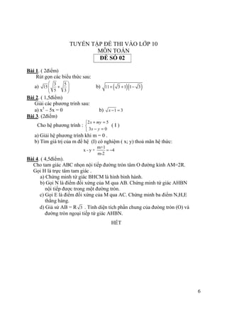 6
TUYỂN TẬP ĐỀ THI VÀO LỚP 10
MÔN TOÁN
Bài 1. ( 2điểm)
Rút gọn các biểu thức sau:
a)
3 5
15
5 3
 
+  
 
b) ( )( )11 3 1 1 3+ + −
Bài 2. ( 1,5điểm)
Giải các phương trình sau:
a) x3
– 5x = 0 b) 1 3x − =
Bài 3. (2điểm)
Cho hệ phương trình :
2 5
3 0
x my
x y
+ =

− =
( I )
a) Giải hệ phương trình khi m = 0 .
b) Tìm giá trị của m để hệ (I) có nghiệm ( x; y) thoả mãn hệ thức:
m+1
x - y + 4
m-2
= −
Bài 4. ( 4,5điểm).
Cho tam giác ABC nhọn nội tiếp đường tròn tâm O đường kính AM=2R.
Gọi H là trực tâm tam giác .
a) Chứng minh tứ giác BHCM là hình bình hành.
b) Gọi N là điểm đối xứng của M qua AB. Chứng minh tứ giác AHBN
nội tiếp được trong một đường tròn.
c) Gọi E là điểm đối xứng của M qua AC. Chứng minh ba điểm N,H,E
thẳng hàng.
d) Giả sử AB = R 3 . Tính diện tích phần chung của đưòng tròn (O) và
đường tròn ngoại tiếp tứ giác AHBN.
HẾT
ĐỀ SỐ 02
 