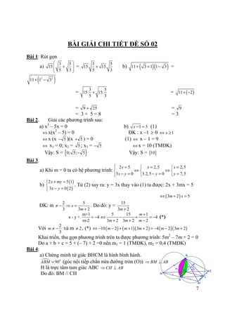 7
n
m
/
/ =
=
M
K
OH E
N
C
B
A
BÀI GIẢI CHI TIẾT ĐỀ SỐ 02
Bài 1: Rút gọn
a)
3 5
15
5 3
 
+  
 
=
3 5
15. 15.
5 3
+ b) ( )( )11 3 1 1 3+ + − =
( )2 2
11 1 3+ −
=
3 5
15. 15.
5 3
+ = ( )11 2+ −
= 9 25+ = 9
= 3 + 5 = 8 = 3
Bài 2. Giải các phương trình sau:
a) x3
– 5x = 0 b) 1 3x − = (1)
⇔ x(x2
– 5) = 0 ĐK : x –1 ≥ 0 1x⇔ ≥
⇔ x (x 5− )(x 5+ ) = 0 (1) ⇔ x – 1 = 9
⇔ x1 = 0; x2 = 5 ; x3 = 5− ⇔ x = 10 (TMĐK)
Vậy: S = { }0; 5; 5− Vậy: S = { }10
Bài 3.
a) Khi m = 0 ta có hệ phương trình:
2 5 2,5 2,5
3 0 3.2,5 0 7,5
x x x
x y y y
 =  = =
⇔ ⇔  
− = − = = 
b)
( )
( )
2 5 1
3 0 2
x my
x y
+ =

− =
. Từ (2) suy ra: y = 3x thay vào (1) ta được: 2x + 3mx = 5
( )3 2 5m x⇔ + =
ĐK: m
2 5
3 3 2
x
m
≠ − ⇒ =
+
. Do đó: y =
15
3 2m +
m+1
x - y + 4
m-2
= −
5 15 1
4
3 2 3 2 2
m
m m m
+
⇔ − + = −
+ + −
(*)
Với
2
3
m ≠ − và m 2≠ , (*) ( ) ( )( ) ( )( )10 2 1 3 2 4 2 3 2m m m m m⇔ − − + + + = − − +
Khai triển, thu gọn phương trình trên ta được phương trình: 5m2
– 7m + 2 = 0
Do a + b + c = 5 + (– 7) + 2 =0 nên m1 = 1 (TMĐK), m2 = 0,4 (TMĐK)
Bài 4:
a) Chứng minh tứ giác BHCM là hình bình hành.
0
90ABM = (góc nội tiếp chắn nửa đường tròn (O)) BM AB⇒ ⊥
H là trực tâm tam giác ABC CH AB⇒ ⊥
Do đó: BM // CH
 