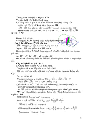 8
n
m
/
/ =
=
M
K
OH E
N
C
B
A
Chứng minh tương tự ta được: BH // CM
Vậy tứ giác BHCM là hình bình hành.
b) Chứng minh tứ giác AHBN nội tiếp được trong một đường tròn.
ANB AMB= (do M và N đối xứng nhau qua AB)
AMB ACB= (hai góc nội tiếp cùng chắn cung AB của đường tròn (O))
H là trực tâm tâm giác ABC nên AH ⊥ BC, BK ⊥ AC nên ACB AHK=
(K = BH ∩ AC)
Do đó: ANB AHK= .
Vậy tứ giác AHBN nội tiếp được trong một đường tròn.
Lưu ý: Có nhiều em HS giải như sau:
0
90ABM = (góc nội tiếp chắn nửa đường tròn (O))
Suy ra: 0
90ABN = (kề bù với 0
90ABM = )
Tam giác MNE có BC là đường trung bình nên BC // ME, H là trực tâm tam
giác ABC
nên AH ⊥ BC. Vậy AH ⊥ NE 0
90AHN⇒ =
Hai đỉnh B và H cùng nhìn AN dưới một góc vuông nên AHBN là tứ giác nội
tiếp.
Có ý kiến gì cho lời giải trên ?
c) Chứng minh ba điểm N,H,E thẳng hàng.
Tứ giác AHBN nội tiếp (câu b) ABN AHN⇒ = .
Mà 0
90ABN = (do kề bù với 0
90ABM = , góc nội tiếp chắn nửa đường tròn
(O))
Suy ra: 0
90AHN = .
Chúng minh tương tự tứ giác AHCE nội tiếp 0
90AHE ACE⇒ = =
Từ đó: 0
180AHN AHE+ = ⇒ N, H, E thẳng hàng.
d) Giả sử AB = R 3 . Tính diện tích phần chung của đưòng tròn (O) và
đường tròn ngoại tiếp tứ giác AHBN.
Do 0
90ABN = ⇒ AN là đường kính đường tròn ngoại tiếp tứ giác AHBN.
AM = AN (tính chất đối xứng) nên đường tròn (O) và đường tròn ngoại tiếp
tứ giác AHBN
bằng nhau ⇒ Sviên phân AmB = Sviên phân AnB
∗AB = 3R 0
120AmB⇒ = ⇒ Squạt AOB =
2 0 2
0
.120
360 3
R Rπ π
=
∗ 0 0
120 60AmB BM BM R= ⇒ = ⇒ =
O là trung điểm AM nên SAOB =
2
1 1 1 1 3
. . . . 3.
2 2 2 4 4
ABM
R
S AB BM R R= = =
∗ Sviên phân AmB = Squạt AOB – SAOB
 