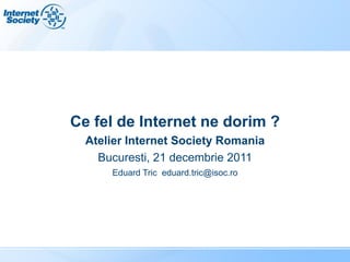 Ce fel de Internet ne dorim ?
  Atelier Internet Society Romania
    Bucuresti, 21 decembrie 2011
      Eduard Tric eduard.tric@isoc.ro
 