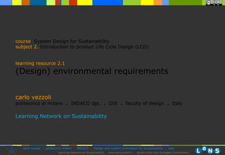 carlo vezzoli politecnico di milano  .  INDACO dpt.  .   DIS  .  faculty of design  .   Italy Learning Network on Sustainability course   System Design for Sustainability subject  2.   Introduction to product Life Cicle Design (LCD)  learning resource 2.1 (Design) environmental requirements 