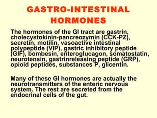 GASTRO-INTESTINAL HORMONES The hormones of the GI tract are gastrin, cholecystokinin-pancreozymin (CCK-PZ), secretin, motilin, vasoactive intestinal polypeptide (VIP), gastric inhibitory peptide (GIF), bombesin, enteroglucagon, somatostatin, neurotensin, gastrinreleasing peptide (GRP), opioid peptides, substances P, glicentin.  Many of these GI hormones are actually the neurotransmitters of the enteric nervous system. The rest are secreted from the endocrinal cells of the gut.  