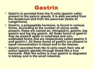 Gastrin Gastrin is secreted from the G cells (gastrin cells) present in the pyloric glands. It is also secreted from the duodenum and from the pancreas (Islets of Langerhans). Gastrin, a polypeptide hormone, is found in various forms. According to the number of amino acids present, these are named as: minigastrin, gastrin, big gastrin and big big gastrin. All these forms of gastrin may be present again in sulphated and non-sulphated forms and are respectively called gastrin II and gastrin I. All these forms of gastrin are present in equal concentration in blood and in the tissues. Gastrin secreted from the G cells reach their site of action (gastric glands) through blood like a true hormone. After the action is over gastrin is degraded in kidney and in the small intestine. 