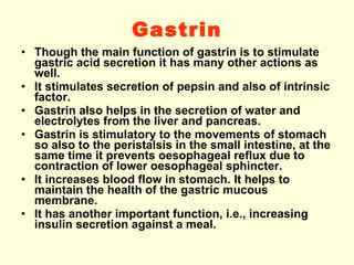 Gastrin Though the main function of gastrin is to stimulate gastric acid secretion it has many other actions as well. It stimulates secretion of pepsin and also of intrinsic factor. Gastrin also helps in the secretion of water and electrolytes from the liver and pancreas. Gastrin is stimulatory to the movements of stomach so also to the peristalsis in the small intestine, at the same time it prevents oesophageal reflux due to contraction of lower oesophageal sphincter. It increases blood flow in stomach. It helps to maintain the health of the gastric mucous membrane. It has another important function, i.e., increasing insulin secretion against a meal.  