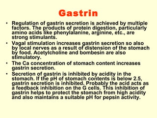 Gastrin Regulation of gastrin secretion is achieved by multiple factors. The products of protein digestion, particularly amino acids like phenylalanine, arginine, etc., are strong stimulants. Vagal stimulation increases gastrin secretion so also by local nerves as a result of distension of the stomach by food. Acetylcholine and bombesin are also stimulatory.  The Ca concentration of stomach content increases gastrin secretion. Secretion of gastrin is inhibited by acidity in the stomach. If the pH of stomach contents is below 2.5, gastrin secretion is inhibited. Probably the acid acts as a feedback inhibition on the G cells. This inhibition of gastrin helps to protect the stomach from high acidity and also maintains a suitable pH for pepsin activity. 