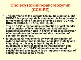 Cholecystokinin-pancreozymin (CCK-PZ) This hormone of the GI tract has multiple actions. The CCK-PZ is a polypeptide hormone and is found various forms with varying numbers of amino acids (CCK-58, CCK-39, CCK-33, CCK-12, CCK-8, etc).  The CCK-PZ is responsible contraction of gall bladder and expulsion of bile into intestine. It stimulates pancreatic secretion rich in enzym increases secretion of enterokinase and also potentiates the action of secretin on pancreas. It regulates GI movements by way of contraction of pyloric sphincter and inhibition of gastric motility and emptying. In this way entry of chyme into the duodenum is controlled by it so that digestion can occur properly. CCK-PZ stimulates secretion of calcitonin and glucagon. It is an important mediator of satiety in response to a meal. 