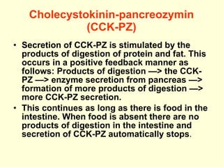 Cholecystokinin-pancreozymin (CCK-PZ) Secretion of CCK-PZ is stimulated by the products of digestion of protein and fat. This occurs in a positive feedback manner as follows: Products of digestion —> the CCK-PZ —> enzyme secretion from pancreas —> formation of more products of digestion —> more CCK-PZ secretion. This continues as long as there is food in the intestine. When food is absent there are no products of digestion in the intestine and secretion of CCK-PZ automatically stops . 