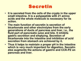 Secretin It is secreted from the cells of the crypts in the upper small intestine. It is a polypeptide with 21 amino acids and the whole molecule is necessary for its action. The main function of secretin is secretion of bicarbonate and other electrolytes from the early generations of ducts of pancreas and liver, i.e., the fluid part of pancreatic juice and bile. It inhibits gastric secretion and emptying. Secretion of bicarbonate into the intestine and inhibition of acid secretion from stomach are achieved by it. Thus it helps to maintain a proper pH in the intestine which is very much important for digestion. Secretin also augments the actions of gastrin and CCK-PZ on pancreas and liver. 