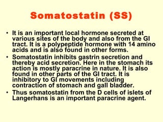 Somatostatin (SS) It is an important local hormone secreted at various sites of the body and also from the GI tract. It is a polypeptide hormone with 14 amino acids and is also found in other forms.  Somatostatin inhibits gastrin secretion and thereby acid secretion. Here in the stomach its action is mostly paracrine in nature. It is also found in other parts of the GI tract. It is inhibitory to GI movements including contraction of stomach and gall bladder.  Thus somatostatin from the D cells of islets of Langerhans is an important paracrine agent. 