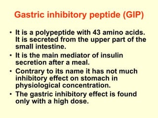 Gastric inhibitory peptide (GIP) It is a polypeptide with 43 amino acids. It is secreted from the upper part of the small intestine. It is the main mediator of insulin secretion after a meal. Contrary to its name it has not much inhibitory effect on stomach in physiological concentration.  The gastric inhibitory effect is found only with a high dose. 
