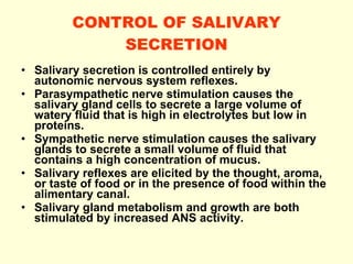 CONTROL OF SALIVARY SECRETION Salivary secretion is controlled entirely by autonomic nervous system reflexes. Parasympathetic nerve stimulation causes the salivary gland cells to secrete a large volume of watery fluid that is high in electrolytes but low in proteins. Sympathetic nerve stimulation causes the salivary glands to secrete a small volume of fluid that contains a high concentration of mucus. Salivary reflexes are elicited by the thought, aroma, or taste of food or in the presence of food within the alimentary canal. Salivary gland metabolism and growth are both stimulated by increased ANS activity. 
