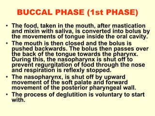 BUCCAL PHASE (1st PHASE) The food, taken in the mouth, after mastication and mixin with saliva, is converted into bolus by the movements of tongue inside the oral cavity. The mouth is then closed and the bolus is pushed backwards.  The bolus then passes over the back of the tongue towards the pharynx. During this, the nasopharynx is shut off to prevent regurgitation of food through the nose and respiration is reflexly stopped. The nasopharynx, is shut off by upward movement of the soft palate and forward movement of the posterior pharyngeal wall. The process of deglutition is voluntary to start with. 