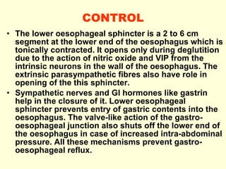 CONTROL The lower oesophageal sphincter is a 2 to 6 cm segment at the lower end of the oesophagus which is tonically contracted. It opens only during deglutition due to the action of nitric oxide and VIP from the intrinsic neurons in the wall of the oesophagus. The extrinsic parasympathetic fibres also have role in opening of the this sphincter.  Sympathetic nerves and GI hormones like gastrin help in the closure of it. Lower oesophageal sphincter prevents entry of gastric contents into the oesophagus. The valve-like action of the gastro-oesophageal junction also shuts off the lower end of the oesophagus in case of increased intra-abdominal pressure.  All these mechanisms prevent gastro-oesophageal reflux. 