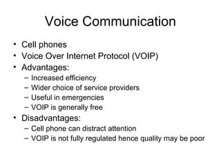 Voice Communication
• Cell phones
• Voice Over Internet Protocol (VOIP)
• Advantages:
– Increased efficiency
– Wider choice of service providers
– Useful in emergencies
– VOIP is generally free
• Disadvantages:
– Cell phone can distract attention
– VOIP is not fully regulated hence quality may be poor
 