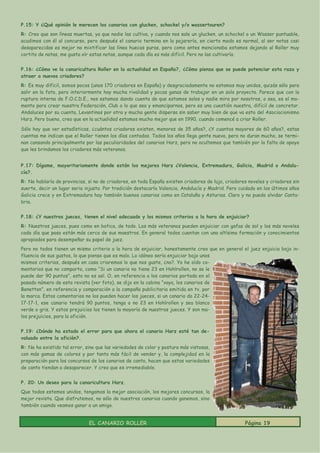 P.15: Y ¿Qué opinión le merecen los canarios con glucken, schockel y/o wassertouren?
R: Creo que son líneas muertas, ya que nadie las cultiva, y cuando nos sale un glucken, un schockel o un Wasser puntuable,
acudimos con él al concurso, pero después el canario termina en la pajarería, en cierto modo es normal, al ser notas casi
desaparecidas es mejor no mixtificar las línea huecas puras, pero como antes mencionaba estamos dejando al Roller muy
cortito de notas, me gusta oír estas notas, aunque cada día es más difícil. Pero no las cultivaría.


P.16: ¿Cómo ve la canaricultura Roller en la actualidad en España?, ¿Cómo piensa que se puede potenciar esta raza y
atraer a nuevos criadores?
R: Es muy difícil, somos pocos (unos 170 criadores en España) y desgraciadamente no estamos muy unidos, quizás sólo para
salir en la foto, pero interiormente hay mucha rivalidad y pocas ganas de trabajar en un solo proyecto. Parece que con la
ruptura interna de F.O.C.D.E., nos estamos dando cuenta de que estamos solos y nadie mira por nosotros, o sea, es el mo-
mento para crear nuestra Federación, Club o lo que sea y emanciparnos, pero es una cuestión nuestra, difícil de concretar.
Andaluces por su cuenta, Levantinos por otra y mucha gente dispersa sin saber muy bien de que va esto del Asociacionismo
Harz. Pero bueno, creo que en la actualidad estamos mucho mejor que en 1990, cuando comencé a criar Roller.

Sólo hay que ver estadísticas, ¿cuántos criadores existen, menores de 35 años?, ¿Y cuantos mayores de 60 años?, estas
cuentas me indican que el Roller tienen los días contados. Todos los años llega gente nueva, pero no duran mucho, se termi-
nan cansando principalmente por las peculiaridades del canarios Harz, pero no ocultemos que también por la falta de apoyo
que les brindamos los criadores más veteranos.


P.17: Dígame, mayoritariamente donde están los mejores Harz ¿Valencia, Extremadura, Galicia, Madrid o Andalu-
cía?.
R: No hablaría de provincias, si no de criadores, en toda España existen criadores de lujo, criadores noveles y criadores sin
suerte, decir un lugar seria injusto. Por tradición destacaría Valencia, Andalucía y Madrid. Pero cuidado en los últimos años
Galicia crece y en Extremadura hay también buenos canarios como en Cataluña y Asturias. Claro y no puedo olvidar Canta-
bria.


P.18: ¿Y nuestros jueces, tienen el nivel adecuado y los mismos criterios a la hora de enjuiciar?
R: Nuestros jueces, pues como en botica, de todo. Los más veteranos pueden enjuiciar con gafas de sol y los más noveles
cada día que pasa están más cerca de sus maestros. En general todos cuentan con una altísima formación y conocimientos
apropiados para desempeñar su papel de juez.
Pero no todos tienen un mismo criterio a la hora de enjuiciar, honestamente creo que en general el juez enjuicia bajo in-
fluencia de sus gustos, lo que pienso que es malo. Lo idóneo sería enjuiciar bajo unos
mismos criterios, después en casa criaremos lo que nos guste, ¿no?. Yo he oído co-
mentarios que no comparto, como “Si un canario no tiene 23 en Hohlrollen, no se le
puede dar 90 puntos”, esto no es así. O, en referencia a los canarios portada en el
pasado número de esta revista (ver foto), se dijo en la cabina “vaya, los canarios de
Benetton”, en referencia y comparación a la campaña publicitaria emitida en tv, por
la marca. Estos comentarios no los pueden hacer los jueces, si un canario da 22-24-
17-17-1, ese canario tendrá 90 puntos, tenga o no 23 en Hohlrollen y sea blanco
verde o gris. Y estos prejuicios los tienen la mayoría de nuestros jueces. Y son ma-
los prejuicios, para la afición.


P.19: ¿Dónde ha estado el error para que ahora el canario Harz esté tan de-
valuado entre la afición?.
R: No ha existido tal error, sino que las variedades de color y postura más vistosas,
con más gamas de colores y por tanto más fácil de vender y, la complejidad en la
preparación para los concursos de los canarios de canto, hacen que estas variedades
de canto tiendan a desaparecer. Y creo que es irremediable.


P. 20: Un deseo para la canaricultura Harz.
Que todos estemos unidos, tengamos la mejor asociación, los mejores concursos, la
mejor revista. Que disfrutemos, no sólo de nuestros canarios cuando ganemos, sino
también cuando veamos ganar a un amigo.


                              EL CANARIO ROLLER                                                     Página 19
 